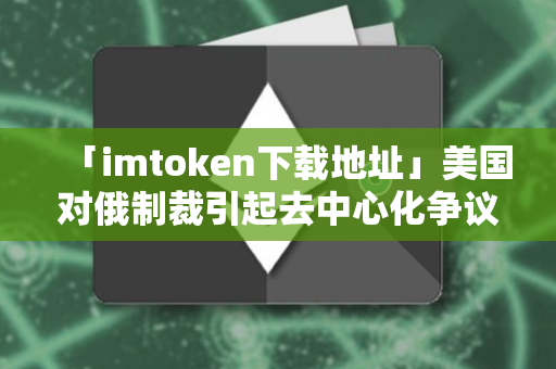 「imtoken下载地址」美国对俄制裁引起去中心化争议区块链资产价值凸显