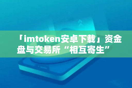 「imtoken安卓下载」资金盘与交易所“相互寄生” 只要给钱就能上币