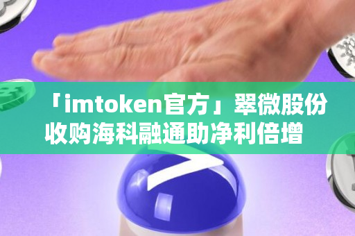 「imtoken官方」翠微股份收购海科融通助净利倍增 受益数字货币概念股价年内涨132%