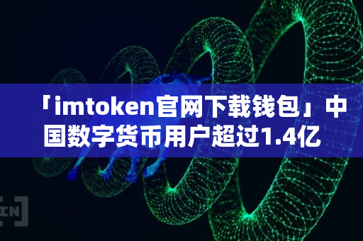 「imtoken官网下载钱包」中国数字货币用户超过1.4亿，交易额620亿元