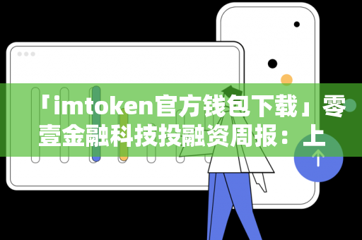 「imtoken官方钱包下载」零壹金融科技投融资周报：上周20家公司共计获得约64.1亿元融资