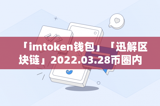 「imtoken钱包」「迅解区块链」2022.03.28币圈内参